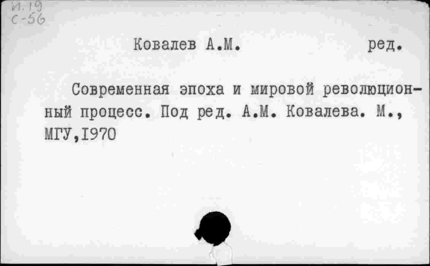 ﻿с'56
Ковалев А.М.	ред.
Современная эпоха и мировой революцион ный процесс. Под ред. А.М. Ковалева. М., МГУ,1970